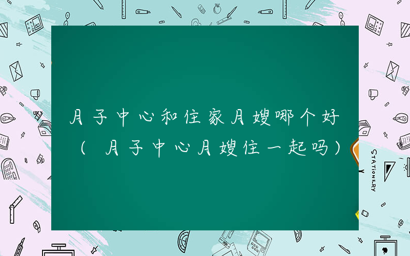 月子中心和住家月嫂哪个好 (月子中心月嫂住一起吗)